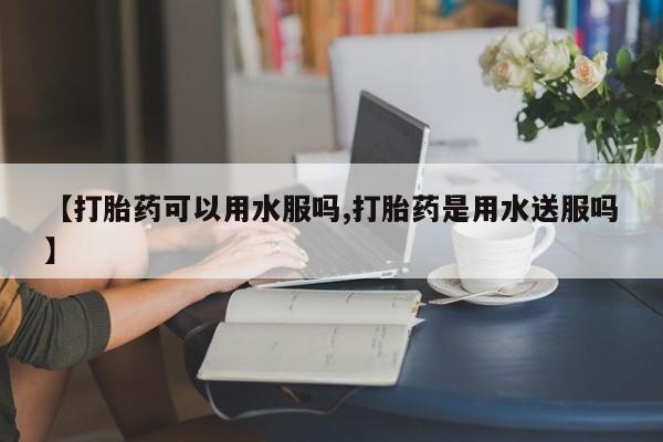 流产药在线购买微信【打胎药可以用水服吗,打胎药是用水送服吗】
