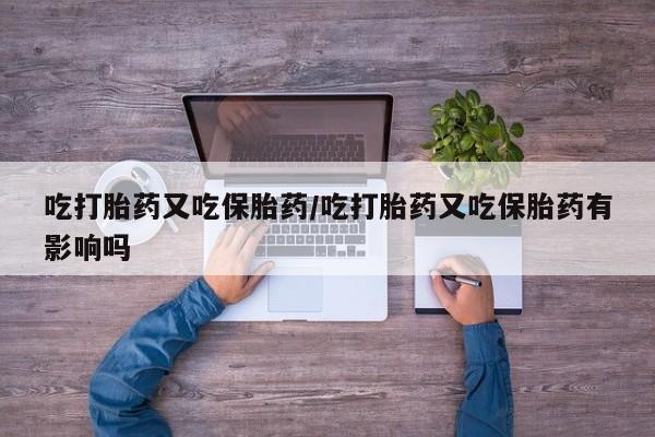 流产药在线购买微信吃打胎药又吃保胎药/吃打胎药又吃保胎药有影响吗