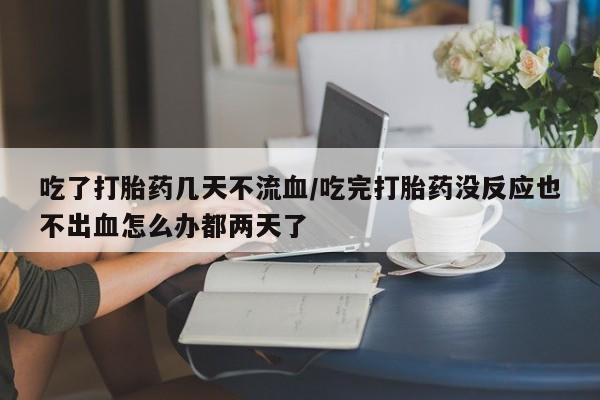 流产药在线购买微信吃了打胎药几天不流血/吃完打胎药没反应也不出血怎么办都两天了
