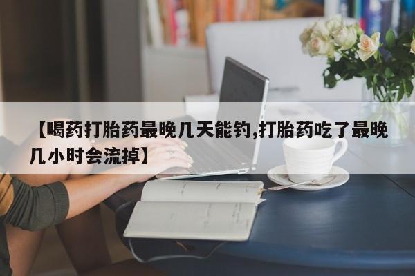 流产药在线购买微信【喝药打胎药最晚几天能钓,打胎药吃了最晚几小时会流掉】