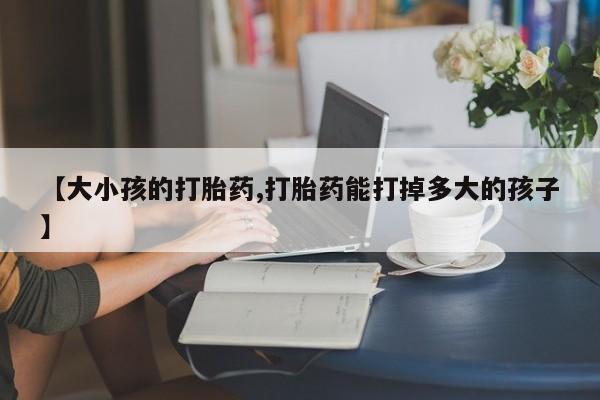 流产药在线购买微信【大小孩的打胎药,打胎药能打掉多大的孩子】