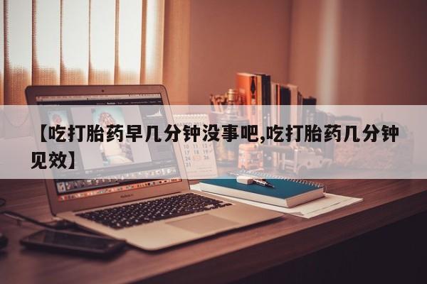 流产药在线购买微信【吃打胎药早几分钟没事吧,吃打胎药几分钟见效】