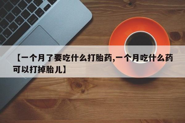 流产药在线购买微信【一个月了要吃什么打胎药,一个月吃什么药可以打掉胎儿】