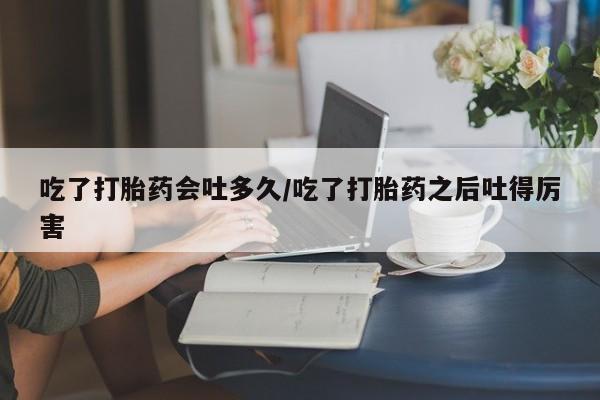 流产药在线购买微信吃了打胎药会吐多久/吃了打胎药之后吐得厉害
