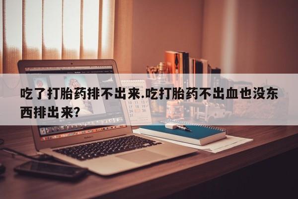 流产药在线购买微信吃了打胎药排不出来.吃打胎药不出血也没东西排出来？