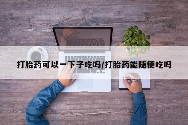 流产药在线购买微信打胎药可以一下子吃吗/打胎药能随便吃吗