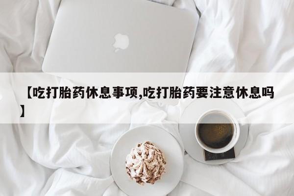 流产药在线购买微信【吃打胎药休息事项,吃打胎药要注意休息吗】