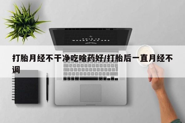 流产药在线购买微信打胎月经不干净吃啥药好/打胎后一直月经不调