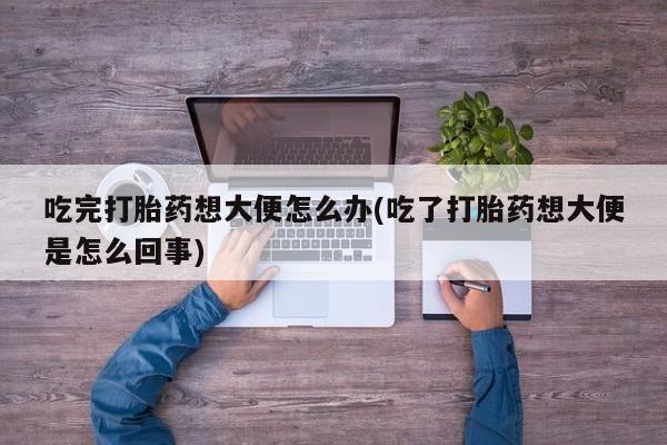 流产药在线购买微信吃完打胎药想大便怎么办(吃了打胎药想大便是怎么回事)