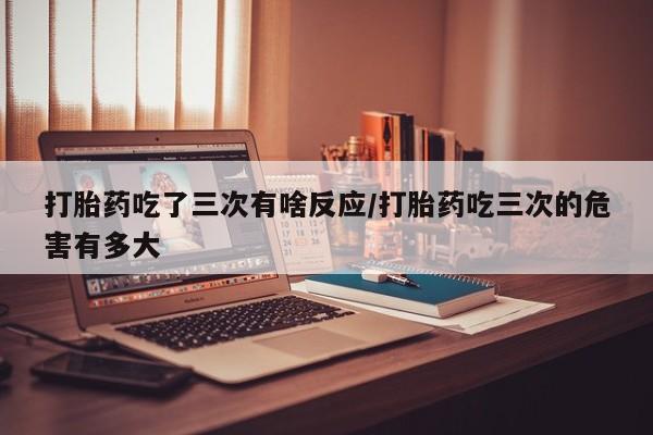 流产药在线购买微信打胎药吃了三次有啥反应/打胎药吃三次的危害有多大