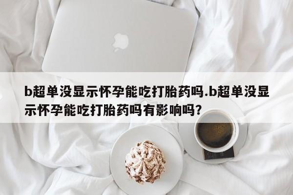 流产药在线购买微信b超单没显示怀孕能吃打胎药吗.b超单没显示怀孕能吃打胎药吗有影响吗？