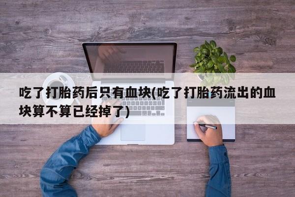 流产药在线购买微信吃了打胎药后只有血块(吃了打胎药流出的血块算不算已经掉了)