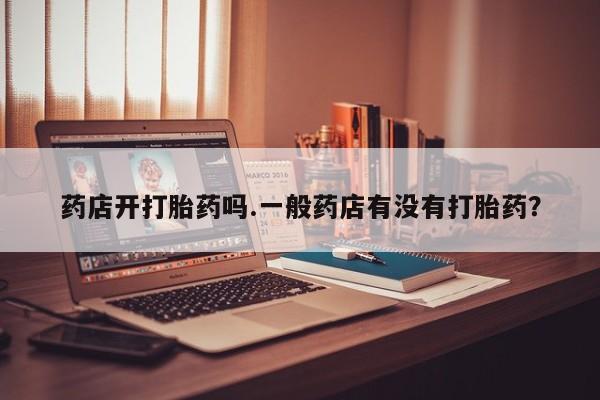 流产药在线购买微信药店开打胎药吗.一般药店有没有打胎药？
