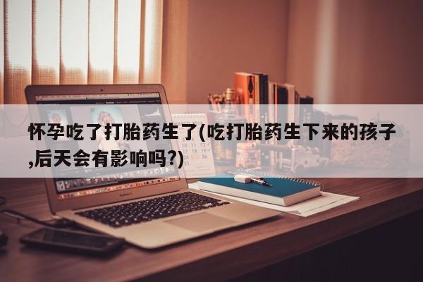 流产药在线购买微信怀孕吃了打胎药生了(吃打胎药生下来的孩子,后天会有影响吗?)