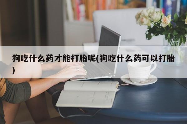 流产药在线购买微信狗吃什么药才能打胎呢(狗吃什么药可以打胎)