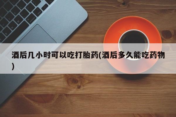 流产药在线购买微信酒后几小时可以吃打胎药(酒后多久能吃药物)
