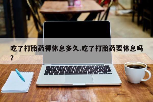 流产药在线购买微信吃了打胎药得休息多久.吃了打胎药要休息吗？