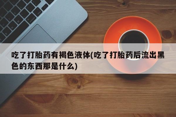 流产药在线购买微信吃了打胎药有褐色液体(吃了打胎药后流出黑色的东西那是什么)