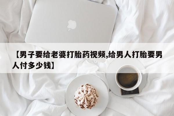 流产药在线购买微信【男子要给老婆打胎药视频,给男人打胎要男人付多少钱】