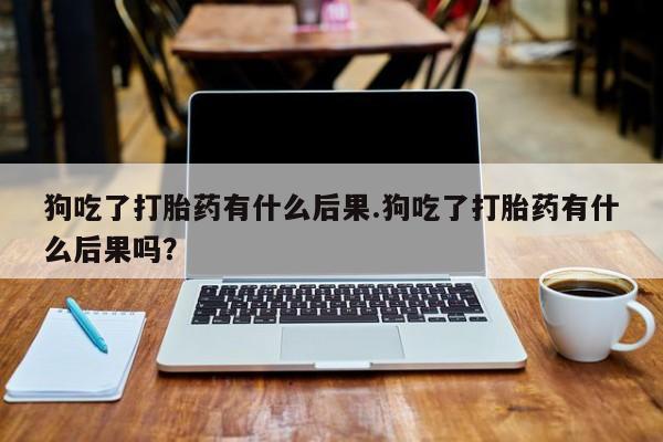 流产药在线购买微信狗吃了打胎药有什么后果.狗吃了打胎药有什么后果吗？
