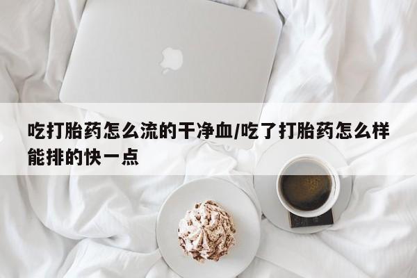 流产药在线购买微信吃打胎药怎么流的干净血/吃了打胎药怎么样能排的快一点