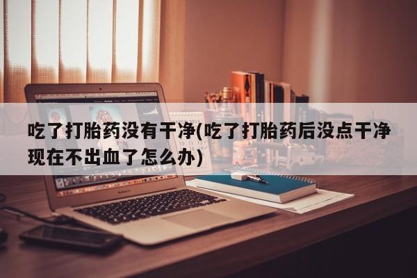 流产药在线购买微信吃了打胎药没有干净(吃了打胎药后没点干净现在不出血了怎么办)