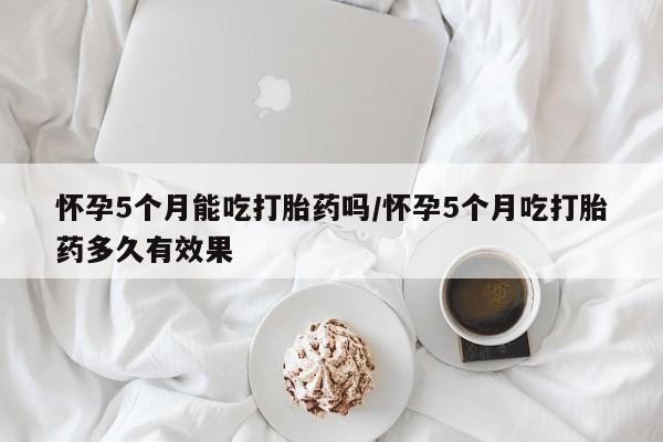 流产药在线购买微信怀孕5个月能吃打胎药吗/怀孕5个月吃打胎药多久有效果