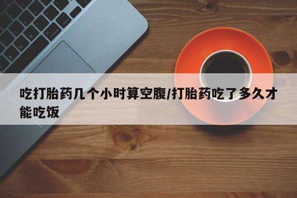 流产药在线购买微信吃打胎药几个小时算空腹/打胎药吃了多久才能吃饭