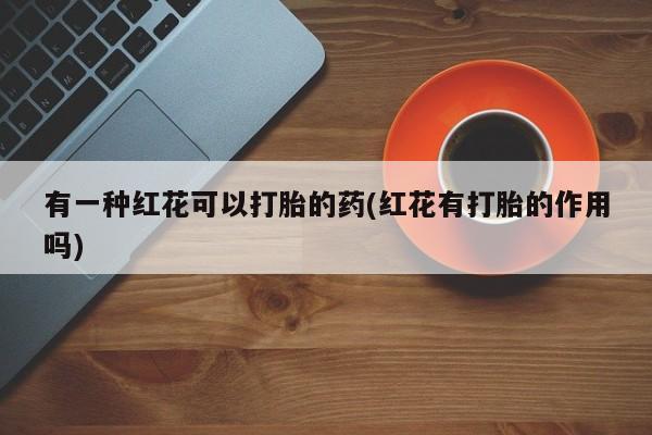 流产药在线购买微信有一种红花可以打胎的药(红花有打胎的作用吗)