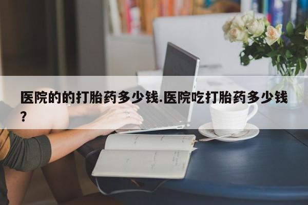 流产药在线购买微信医院的的打胎药多少钱.医院吃打胎药多少钱？