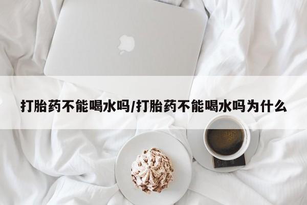 流产药在线购买微信打胎药不能喝水吗/打胎药不能喝水吗为什么