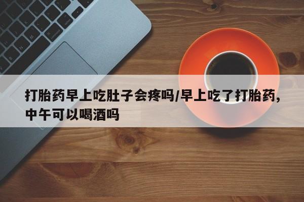 流产药在线购买微信打胎药早上吃肚子会疼吗/早上吃了打胎药,中午可以喝酒吗
