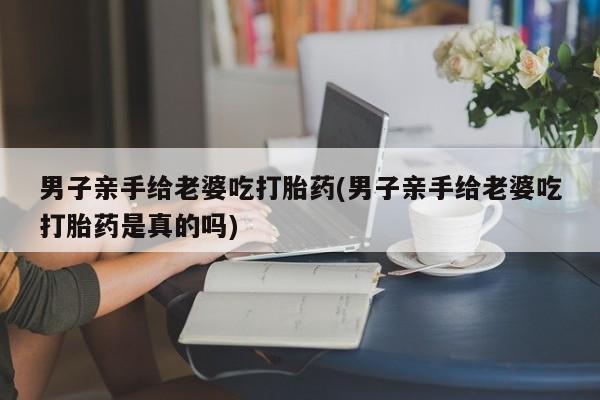 流产药在线购买微信男子亲手给老婆吃打胎药(男子亲手给老婆吃打胎药是真的吗)
