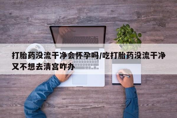 流产药在线购买微信打胎药没流干净会怀孕吗/吃打胎药没流干净又不想去清宫咋办