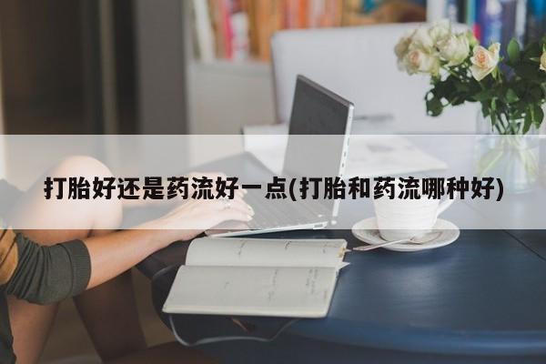 流产药在线购买微信打胎好还是药流好一点(打胎和药流哪种好)