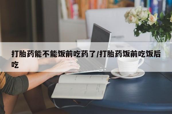 流产药在线购买微信打胎药能不能饭前吃药了/打胎药饭前吃饭后吃