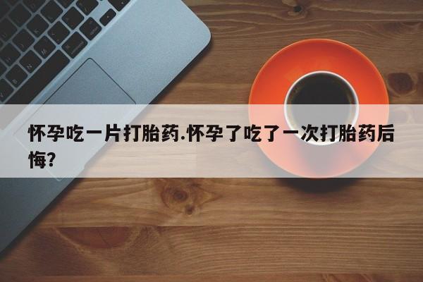 流产药在线购买微信怀孕吃一片打胎药.怀孕了吃了一次打胎药后悔？