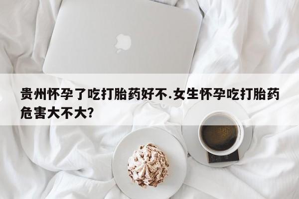 流产药在线购买微信贵州怀孕了吃打胎药好不.女生怀孕吃打胎药危害大不大？