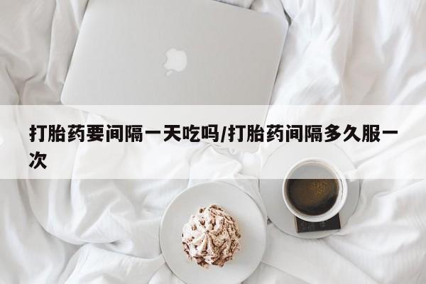 流产药在线购买微信打胎药要间隔一天吃吗/打胎药间隔多久服一次