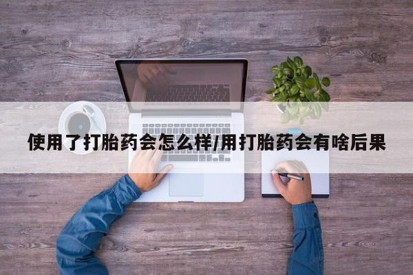 流产药在线购买微信使用了打胎药会怎么样/用打胎药会有啥后果
