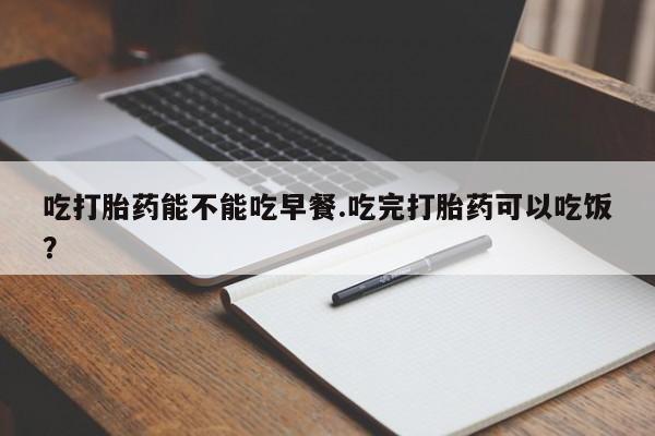 流产药在线购买微信吃打胎药能不能吃早餐.吃完打胎药可以吃饭？