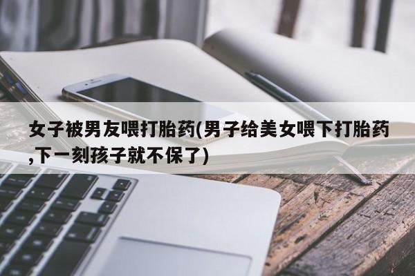 流产药在线购买微信女子被男友喂打胎药(男子给美女喂下打胎药,下一刻孩子就不保了)