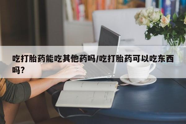 流产药在线购买微信吃打胎药能吃其他药吗/吃打胎药可以吃东西吗?