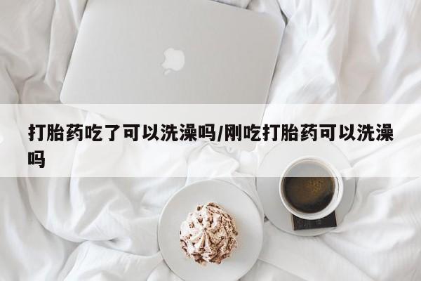 流产药在线购买微信打胎药吃了可以洗澡吗/刚吃打胎药可以洗澡吗