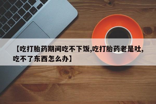 流产药在线购买微信【吃打胎药期间吃不下饭,吃打胎药老是吐,吃不了东西怎么办】