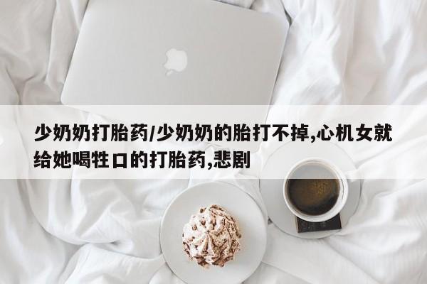 流产药在线购买微信少奶奶打胎药/少奶奶的胎打不掉,心机女就给她喝牲口的打胎药,悲剧