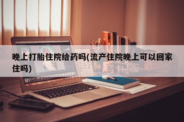 流产药在线购买微信晚上打胎住院给药吗(流产住院晚上可以回家住吗)