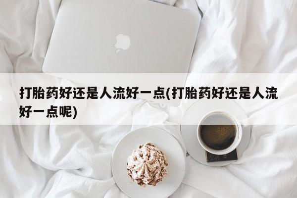 流产药在线购买微信打胎药好还是人流好一点(打胎药好还是人流好一点呢)