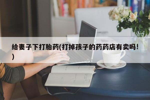 流产药在线购买微信给妻子下打胎药(打掉孩子的药药店有卖吗!)