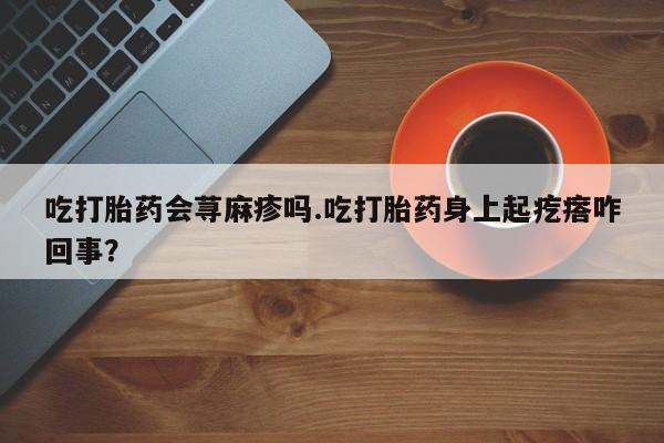 流产药在线购买微信吃打胎药会荨麻疹吗.吃打胎药身上起疙瘩咋回事？